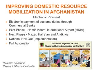IMPROVING DOMESTIC RESOURCE
MOBILIZATION IN AFGHANISTAN
Electronic Payment
» Electronic payment of customs duties through
Commercial Banks
» Pilot Phase - Hamid Karzai International Airport (HKIA)
» Next Phase - Mazar, Hairatan and Andkhoy
» National Roll-Out (Implementation)
» Full Automation
Pictured: Electronic
Payment Information Poster
 