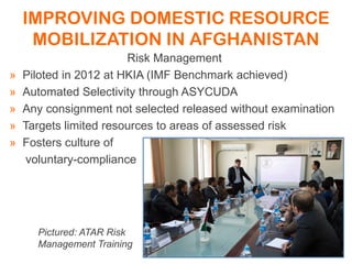 IMPROVING DOMESTIC RESOURCE
MOBILIZATION IN AFGHANISTAN
Risk Management
» Piloted in 2012 at HKIA (IMF Benchmark achieved)
» Automated Selectivity through ASYCUDA
» Any consignment not selected released without examination
» Targets limited resources to areas of assessed risk
» Fosters culture of
voluntary-compliance
Pictured: ATAR Risk
Management Training
 