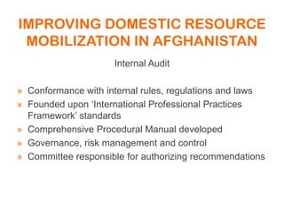 IMPROVING DOMESTIC RESOURCE
MOBILIZATION IN AFGHANISTAN
Internal Audit
» Conformance with internal rules, regulations and laws
» Founded upon ‘International Professional Practices
Framework’ standards
» Comprehensive Procedural Manual developed
» Governance, risk management and control
» Committee responsible for authorizing recommendations
 