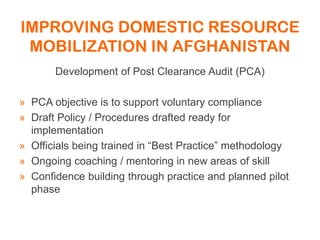 IMPROVING DOMESTIC RESOURCE
MOBILIZATION IN AFGHANISTAN
Development of Post Clearance Audit (PCA)
» PCA objective is to support voluntary compliance
» Draft Policy / Procedures drafted ready for
implementation
» Officials being trained in “Best Practice” methodology
» Ongoing coaching / mentoring in new areas of skill
» Confidence building through practice and planned pilot
phase
 