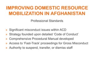 IMPROVING DOMESTIC RESOURCE
MOBILIZATION IN AFGHANISTAN
Professional Standards
» Significant misconduct issues within ACD
» Strategy founded upon detailed ‘Code of Conduct’
» Comprehensive Procedural Manual developed
» Access to ‘Fast-Track’ proceedings for Gross Misconduct
» Authority to suspend, transfer, or dismiss staff
 