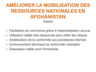 AMÉLIORER LA MOBILISATION DES
RESSOURCES NATIONALES EN
AFGHANISTAN
Impact
» Facilitation du commerce grâce à l'automatisation accrue
» Utilisation ciblée des ressources pour cibler les risques
» Amélioration de la conformité aux procédures internes
» Environnement favorisant la conformité volontaire
» Dissuasion viable pour l'inconduite
 