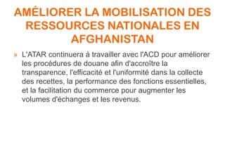 AMÉLIORER LA MOBILISATION DES
RESSOURCES NATIONALES EN
AFGHANISTAN
» L'ATAR continuera à travailler avec l'ACD pour améliorer
les procédures de douane afin d'accroître la
transparence, l'efficacité et l'uniformité dans la collecte
des recettes, la performance des fonctions essentielles,
et la facilitation du commerce pour augmenter les
volumes d'échanges et les revenus.
 