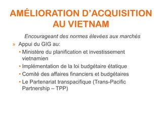 AMÉLIORATION D’ACQUISITION
AU VIETNAM
Encourageant des normes élevées aux marchés
» Appui du GIG au:
• Ministère du planification et investissement
vietnamien
• Implémentation de la loi budgétaire étatique
• Comité des affaires financiers et budgétaires
• Le Partenariat transpacifique (Trans-Pacific
Partnership – TPP)
 