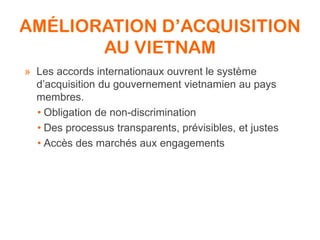 AMÉLIORATION D’ACQUISITION
AU VIETNAM
» Les accords internationaux ouvrent le système
d’acquisition du gouvernement vietnamien au pays
membres.
• Obligation de non-discrimination
• Des processus transparents, prévisibles, et justes
• Accès des marchés aux engagements
 