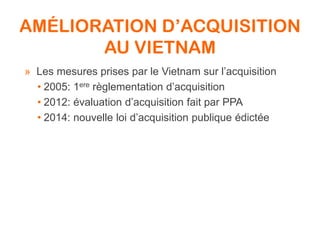 AMÉLIORATION D’ACQUISITION
AU VIETNAM
» Les mesures prises par le Vietnam sur l’acquisition
• 2005: 1ere règlementation d’acquisition
• 2012: évaluation d’acquisition fait par PPA
• 2014: nouvelle loi d’acquisition publique édictée
 