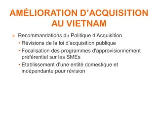 AMÉLIORATION D’ACQUISITION
AU VIETNAM
» Recommandations du Politique d’Acquisition
• Révisions de la loi d’acquisition publique
• Focalisation des programmes d'approvisionnement
préférentiel sur les SMEs
• Etablissement d’une entité domestique et
indépendante pour révision
 