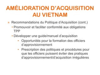 AMÉLIORATION D’ACQUISITION
AU VIETNAM
» Recommandations du Politique d’Acquisition (cont.)
• Promouvoir et faciliter conformité aux obligations
TPP
• Développer une guide/manuel d’acquisition
• Opportunités pour la formation des officiers
d’approvisionnement
• Prescription des politiques et procédures pour
que les officiers puissent éviter des pratiques
d’approvisionnement/d’acquisition irrégulières
 
