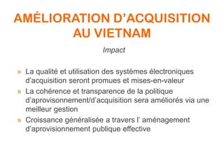 AMÉLIORATION D’ACQUISITION
AU VIETNAM
Impact
» La qualité et utilisation des systèmes électroniques
d’acquisition seront promues et mises-en-valeur
» La cohérence et transparence de la politique
d’aprovisonnement/d’acquisition sera améliorés via une
meilleur gestion
» Croissance généralisée a travers l’ aménagement
d’aprovisionnement publique effective
 