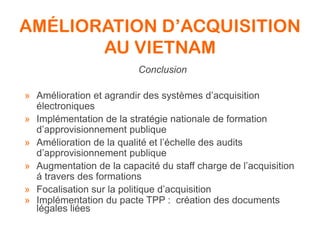 AMÉLIORATION D’ACQUISITION
AU VIETNAM
Conclusion
» Amélioration et agrandir des systèmes d’acquisition
électroniques
» Implémentation de la stratégie nationale de formation
d’approvisionnement publique
» Amélioration de la qualité et l’échelle des audits
d’approvisionnement publique
» Augmentation de la capacité du staff charge de l’acquisition
á travers des formations
» Focalisation sur la politique d’acquisition
» Implémentation du pacte TPP : création des documents
légales liées
 