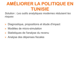 AMÉLIORER LA POLITIQUE EN
TUNISIE
Solution : Les outils analytiques modernes réduisent les
risques
» Diagnostique, propositions et étude d'impact
» Modèles de micro-simulation
» Statistiques de l'analyse du revenu
» Analyse des dépenses fiscales
 