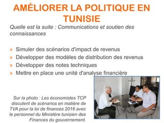 AMÉLIORER LA POLITIQUE EN
TUNISIE
Quelle est la suite : Communications et soutien des
connaissances
» Simuler des scénarios d'impact de revenus
» Développer des modèles de distribution des revenus
» Développer des notes techniques
» Mettre en place une unité d'analyse financière
Sur la photo : Les économistes TCP
discutent de scénarios en matière de
TVA pour la loi de finances 2016 avec
le personnel du Ministère tunisien des
Finances du gouvernement.
 