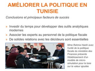 AMÉLIORER LA POLITIQUE EN
TUNISIE
Conclusions et principaux facteurs de succès
» Investir du temps pour développer des outils analytiques
modernes
» Associer les experts au personnel de la politique fiscale
» De solides relations avec les décideurs sont essentielles
Mme Rahma Haidri avec
l'unité de la politique
fiscale du ministère des
Finances présente
l'établissement d'un
modèle de micro-
simulation pour la taxe
sur la valeur ajoutée
 