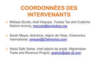 COORDONNÉES DES
INTERVENANTS
» Melissa Scudo, chef d'équipe, Tunisia Tax and Customs
Reform Activity, mscudo@tunisiatcp.org
» Sarah Meyer, directrice, région de l'Asie, Chemonics
International, smeyer@Chemonics.com
» Abdul Safir Sahar, chef adjoint de projet, Afghanistan
Trade and Revenue Project, asahar@atar-af.com
 