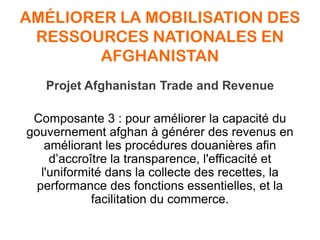 AMÉLIORER LA MOBILISATION DES
RESSOURCES NATIONALES EN
AFGHANISTAN
Projet Afghanistan Trade and Revenue
Composante 3 : pour améliorer la capacité du
gouvernement afghan à générer des revenus en
améliorant les procédures douanières afin
d’accroître la transparence, l'efficacité et
l'uniformité dans la collecte des recettes, la
performance des fonctions essentielles, et la
facilitation du commerce.
 
