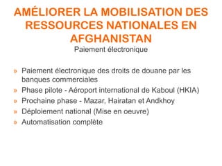 AMÉLIORER LA MOBILISATION DES
RESSOURCES NATIONALES EN
AFGHANISTAN
Paiement électronique
» Paiement électronique des droits de douane par les
banques commerciales
» Phase pilote - Aéroport international de Kaboul (HKIA)
» Prochaine phase - Mazar, Hairatan et Andkhoy
» Déploiement national (Mise en oeuvre)
» Automatisation complète
 