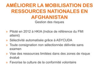 AMÉLIORER LA MOBILISATION DES
RESSOURCES NATIONALES EN
AFGHANISTAN
Gestion des risques
» Piloté en 2012 à HKIA (Indice de référence du FMI
atteint)
» Sélectivité automatisée grâce à ASYCUDA
» Toute consignation non sélectionnée délivrée sans
examen
» Vise des ressources limitées dans des zones de risque
évalué
» Favorise la culture de la conformité volontaire
 
