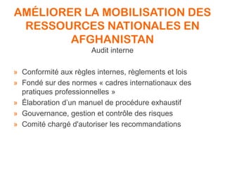AMÉLIORER LA MOBILISATION DES
RESSOURCES NATIONALES EN
AFGHANISTAN
Audit interne
» Conformité aux règles internes, règlements et lois
» Fondé sur des normes « cadres internationaux des
pratiques professionnelles »
» Élaboration d’un manuel de procédure exhaustif
» Gouvernance, gestion et contrôle des risques
» Comité chargé d'autoriser les recommandations
 