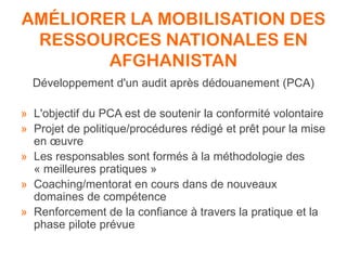AMÉLIORER LA MOBILISATION DES
RESSOURCES NATIONALES EN
AFGHANISTAN
Développement d'un audit après dédouanement (PCA)
» L'objectif du PCA est de soutenir la conformité volontaire
» Projet de politique/procédures rédigé et prêt pour la mise
en œuvre
» Les responsables sont formés à la méthodologie des
« meilleures pratiques »
» Coaching/mentorat en cours dans de nouveaux
domaines de compétence
» Renforcement de la confiance à travers la pratique et la
phase pilote prévue
 