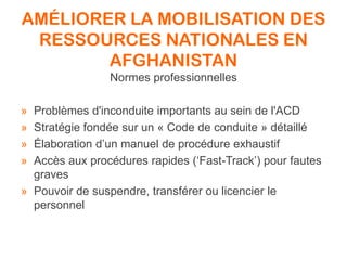 AMÉLIORER LA MOBILISATION DES
RESSOURCES NATIONALES EN
AFGHANISTAN
Normes professionnelles
» Problèmes d'inconduite importants au sein de l'ACD
» Stratégie fondée sur un « Code de conduite » détaillé
» Élaboration d’un manuel de procédure exhaustif
» Accès aux procédures rapides (‘Fast-Track’) pour fautes
graves
» Pouvoir de suspendre, transférer ou licencier le
personnel
 