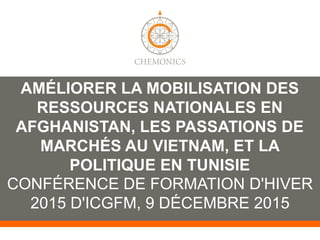 TROIS CAS DANS LE MONDE :
AMÉLIORER LA MOBILISATION DES
RESSOURCES NATIONALES EN
AFGHANISTAN, LES PASSATIONS DE
MARCHÉS AU VIETNAM, ET LA
POLITIQUE EN TUNISIE
CONFÉRENCE DE FORMATION D'HIVER
2015 D'ICGFM, 9 DÉCEMBRE 2015
 