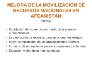 MEJORA DE LA MOVILIZACIÓN DE
RECURSOS NACIONALES EN
AFGANISTÁN
Impacto
» Facilitación del comercio por medio de una mayor
automatización
» Uso enfocado de recursos para solucionar los riesgos
» Mayor cumplimiento de los procedimientos internos
» Fomento de un ambiente para el cumplimiento voluntario
» Disuasión viable de la mala conducta
 