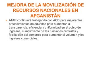 MEJORA DE LA MOVILIZACIÓN DE
RECURSOS NACIONALES EN
AFGANISTÁN
» ATAR continuará trabajando con ACD para mejorar los
procedimientos de aduanas para aumentar la
transparencia, eficiencia y uniformidad en el cobro de
ingresos, cumplimiento de las funciones centrales y
facilitación del comercio para aumentar el volumen y los
ingresos comerciales.
 