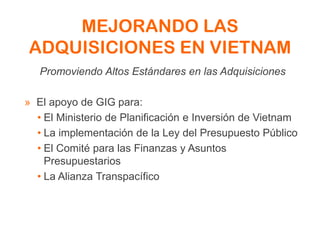 MEJORANDO LAS
ADQUISICIONES EN VIETNAM
Promoviendo Altos Estándares en las Adquisiciones
» El apoyo de GIG para:
• El Ministerio de Planificación e Inversión de Vietnam
• La implementación de la Ley del Presupuesto Público
• El Comité para las Finanzas y Asuntos
Presupuestarios
• La Alianza Transpacífico
 