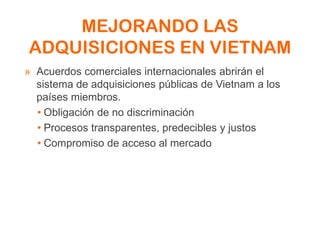 MEJORANDO LAS
ADQUISICIONES EN VIETNAM
» Acuerdos comerciales internacionales abrirán el
sistema de adquisiciones públicas de Vietnam a los
países miembros.
• Obligación de no discriminación
• Procesos transparentes, predecibles y justos
• Compromiso de acceso al mercado
 