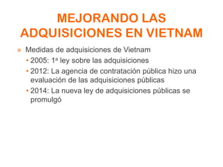 MEJORANDO LAS
ADQUISICIONES EN VIETNAM
» Medidas de adquisiciones de Vietnam
• 2005: 1a ley sobre las adquisiciones
• 2012: La agencia de contratación pública hizo una
evaluación de las adquisiciones públicas
• 2014: La nueva ley de adquisiciones públicas se
promulgó
 