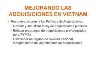 MEJORANDO LAS
ADQUISICIONES EN VIETNAM
» Recomendaciones a las Políticas de Adquisiciones
• Revisar y actualizar la ley de adquisiciones públicas
• Enfocar programas de adquisiciones preferenciales
para PYMEs
• Establecer un órgano de revisión nacional,
independiente de las entidades de adquisiciones
 