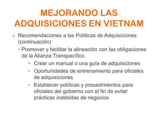 MEJORANDO LAS
ADQUISICIONES EN VIETNAM
» Recomendaciones a las Políticas de Adquisiciones
(continuación)
• Promover y facilitar la alineación con las obligaciones
de la Alianza Transpacífico
• Crear un manual o una guía de adquisiciones
• Oportunidades de entrenamiento para oficiales
de adquisiciones
• Establecer políticas y procedimientos para
oficiales del gobierno con el fin de evitar
prácticas indebidas de negocios
 