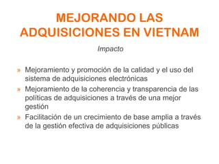 MEJORANDO LAS
ADQUISICIONES EN VIETNAM
Impacto
» Mejoramiento y promoción de la calidad y el uso del
sistema de adquisiciones electrónicas
» Mejoramiento de la coherencia y transparencia de las
políticas de adquisiciones a través de una mejor
gestión
» Facilitación de un crecimiento de base amplia a través
de la gestión efectiva de adquisiciones públicas
 