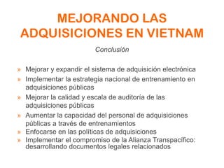MEJORANDO LAS
ADQUISICIONES EN VIETNAM
Conclusión
» Mejorar y expandir el sistema de adquisición electrónica
» Implementar la estrategia nacional de entrenamiento en
adquisiciones públicas
» Mejorar la calidad y escala de auditoría de las
adquisiciones públicas
» Aumentar la capacidad del personal de adquisiciones
públicas a través de entrenamientos
» Enfocarse en las políticas de adquisiciones
» Implementar el compromiso de la Alianza Transpacífico:
desarrollando documentos legales relacionados
 