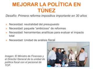 MEJORAR LA POLÍTICA EN
TÚNEZ
Desafío: Primera reforma impositiva importante en 30 años
» Necesidad: neutralidad del presupuesto
» Necesidad: paquete “ambicioso” de reformas
» Necesidad: herramientas analíticas para evaluar el impacto
total
» Necesidad: Unidad de análisis fiscal
Imagen: El Ministro de Finanzas y
el Director General de la unidad de
política fiscal con el personal de
TCP.
 
