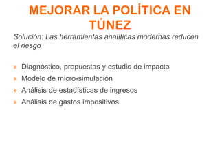MEJORAR LA POLÍTICA EN
TÚNEZ
Solución: Las herramientas analíticas modernas reducen
el riesgo
» Diagnóstico, propuestas y estudio de impacto
» Modelo de micro-simulación
» Análisis de estadísticas de ingresos
» Análisis de gastos impositivos
 