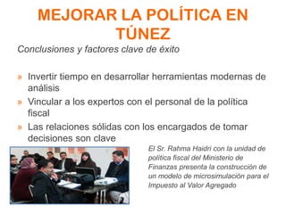 MEJORAR LA POLÍTICA EN
TÚNEZ
Conclusiones y factores clave de éxito
» Invertir tiempo en desarrollar herramientas modernas de
análisis
» Vincular a los expertos con el personal de la política
fiscal
» Las relaciones sólidas con los encargados de tomar
decisiones son clave
El Sr. Rahma Haidri con la unidad de
política fiscal del Ministerio de
Finanzas presenta la construcción de
un modelo de microsimulación para el
Impuesto al Valor Agregado
 