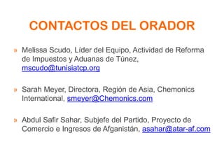 CONTACTOS DEL ORADOR
» Melissa Scudo, Líder del Equipo, Actividad de Reforma
de Impuestos y Aduanas de Túnez,
mscudo@tunisiatcp.org
» Sarah Meyer, Directora, Región de Asia, Chemonics
International, smeyer@Chemonics.com
» Abdul Safir Sahar, Subjefe del Partido, Proyecto de
Comercio e Ingresos de Afganistán, asahar@atar-af.com
 
