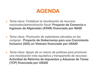 AGENDA
» Tema clave: Fortalecer la movilización de recursos
nacionales/administración fiscal: Proyecto de Comercio e
Ingresos de Afganistán (ATAR) financiado por ISAID
» Tema clave: Promoción de estándares elevados en las
compras: Proyecto de Gobernanza para una Crecimiento
Inclusivo (GIG) en Vietnam financiado por USAID
» Tema clave: Apoyo de un marco de políticas para promover
una movilización más equitativa y transparente de recursos:
Actividad de Reforma de Impuestos y Aduanas de Túnez
(TCP) financiada por USAID
 