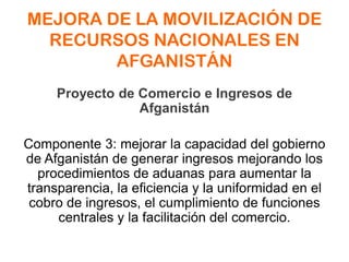 MEJORA DE LA MOVILIZACIÓN DE
RECURSOS NACIONALES EN
AFGANISTÁN
Proyecto de Comercio e Ingresos de
Afganistán
Componente 3: mejorar la capacidad del gobierno
de Afganistán de generar ingresos mejorando los
procedimientos de aduanas para aumentar la
transparencia, la eficiencia y la uniformidad en el
cobro de ingresos, el cumplimiento de funciones
centrales y la facilitación del comercio.
 