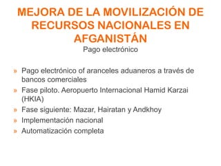 MEJORA DE LA MOVILIZACIÓN DE
RECURSOS NACIONALES EN
AFGANISTÁN
Pago electrónico
» Pago electrónico of aranceles aduaneros a través de
bancos comerciales
» Fase piloto. Aeropuerto Internacional Hamid Karzai
(HKIA)
» Fase siguiente: Mazar, Hairatan y Andkhoy
» Implementación nacional
» Automatización completa
 