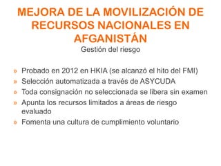 MEJORA DE LA MOVILIZACIÓN DE
RECURSOS NACIONALES EN
AFGANISTÁN
Gestión del riesgo
» Probado en 2012 en HKIA (se alcanzó el hito del FMI)
» Selección automatizada a través de ASYCUDA
» Toda consignación no seleccionada se libera sin examen
» Apunta los recursos limitados a áreas de riesgo
evaluado
» Fomenta una cultura de cumplimiento voluntario
 