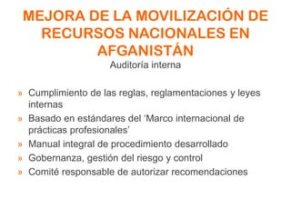 MEJORA DE LA MOVILIZACIÓN DE
RECURSOS NACIONALES EN
AFGANISTÁN
Auditoría interna
» Cumplimiento de las reglas, reglamentaciones y leyes
internas
» Basado en estándares del ‘Marco internacional de
prácticas profesionales’
» Manual integral de procedimiento desarrollado
» Gobernanza, gestión del riesgo y control
» Comité responsable de autorizar recomendaciones
 