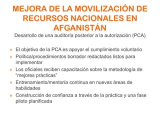 MEJORA DE LA MOVILIZACIÓN DE
RECURSOS NACIONALES EN
AFGANISTÁN
Desarrollo de una auditoría posterior a la autorización (PCA)
» El objetivo de la PCA es apoyar el cumplimiento voluntario
» Política/procedimientos borrador redactados listos para
implementar
» Los oficiales reciben capacitación sobre la metodología de
“mejores prácticas”
» Entrenamiento/mentoría continua en nuevas áreas de
habilidades
» Construcción de confianza a través de la práctica y una fase
piloto planificada
 