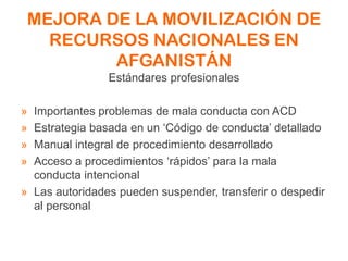 MEJORA DE LA MOVILIZACIÓN DE
RECURSOS NACIONALES EN
AFGANISTÁN
Estándares profesionales
» Importantes problemas de mala conducta con ACD
» Estrategia basada en un ‘Código de conducta’ detallado
» Manual integral de procedimiento desarrollado
» Acceso a procedimientos ‘rápidos’ para la mala
conducta intencional
» Las autoridades pueden suspender, transferir o despedir
al personal
 