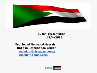 Sudan presentation
13/4/2015
Eng.Sudad Mahmoud Hussein
National Information Center
sudad_m@nicsudan.gov.sd
sudadmh@gmail.com
SUDAN
 