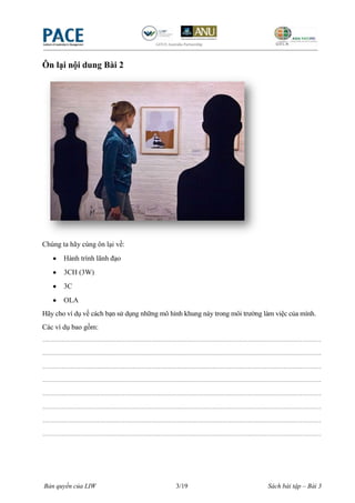 Ôn lại nội dung Bài 2




Chúng ta hãy cùng ôn lại về:
        Hành trình lãnh đạo
        3CH (3W)
        3C
        OLA
Hãy cho ví dụ về cách bạn sử dụng những mô hình khung này trong môi trường làm việc của mình.
Các ví dụ bao gồm:
----------------------------------------------------------------------------------------------------------------------
----------------------------------------------------------------------------------------------------------------------
----------------------------------------------------------------------------------------------------------------------
----------------------------------------------------------------------------------------------------------------------
----------------------------------------------------------------------------------------------------------------------
----------------------------------------------------------------------------------------------------------------------
----------------------------------------------------------------------------------------------------------------------
----------------------------------------------------------------------------------------------------------------------




Bản quyền của LIW                                       3/19                                   Sách bài tập – Bài 3
 