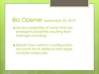 Bio Opener September 26, 2012
 List
     four properties of water that are
  emergent properties resulting from
  hydrogen bonding.

 Explain
        how carbon’s configuration
  accounts for its ability to form large,
  complex molecules.
 