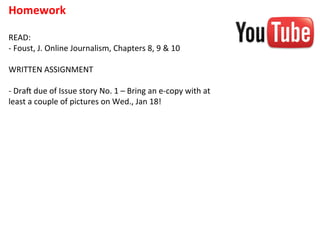 Homework	
  
	
  
READ:	
  
-­‐	
  Foust,	
  J.	
  Online	
  Journalism,	
  Chapters	
  8,	
  9	
  &	
  10	
  
	
  
WRITTEN	
  ASSIGNMENT	
  
	
  
-­‐	
  Draf	
  due	
  of	
  Issue	
  story	
  No.	
  1	
  –	
  Bring	
  an	
  e-­‐copy	
  with	
  at	
  
least	
  a	
  couple	
  of	
  pictures	
  on	
  Wed.,	
  Jan	
  18!	
  
	
  
 
