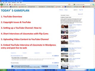 TODAY S	
  GAMEPLAN	
  
	
  	
  
1.	
  YouTube	
  Overview	
  
	
  	
  
2.	
  Copyright	
  issues	
  &	
  YouTube	
  
	
  	
  
3.	
  SeIng	
  up	
  a	
  YouTube	
  Channel:	
  How-­‐to	
  
	
  	
  
4.	
  Short	
  Interviews	
  of	
  classmates	
  with	
  Flip	
  Cams	
  	
  
	
  	
  
5.	
  Uploading	
  Video	
  Content	
  to	
  YouTube	
  Channel	
  	
  
	
  	
  
6.	
  Embed	
  YouTube	
  Interview	
  of	
  classmate	
  in	
  Wordpress	
  
entry	
  and	
  post	
  live	
  to	
  web	
  
	
  	
  
 